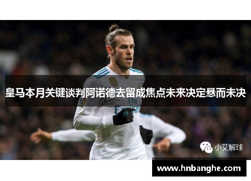皇马本月关键谈判阿诺德去留成焦点未来决定悬而未决 皇马本月关键谈判阿诺德去留成焦点未来决定悬而未决