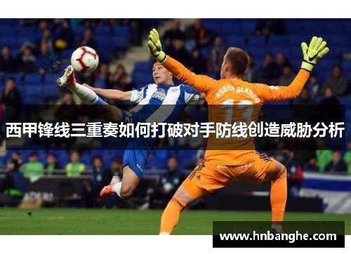 西甲锋线三重奏如何打破对手防线创造威胁分析
